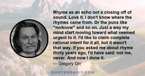 Rhyme as an echo not a closing off of sound. Love it. I don't know where the rhymes came from. Or the puns like no/know and so on. Just a way my mind start moving toward what seemed urgent to it. I'd like to claim