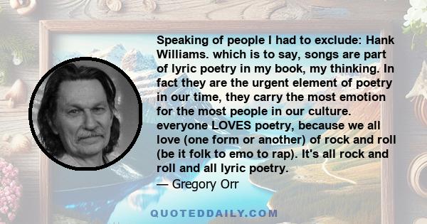 Speaking of people I had to exclude: Hank Williams. which is to say, songs are part of lyric poetry in my book, my thinking. In fact they are the urgent element of poetry in our time, they carry the most emotion for the 