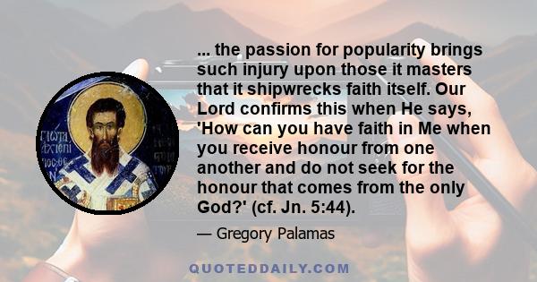 ... the passion for popularity brings such injury upon those it masters that it shipwrecks faith itself. Our Lord confirms this when He says, 'How can you have faith in Me when you receive honour from one another and do 