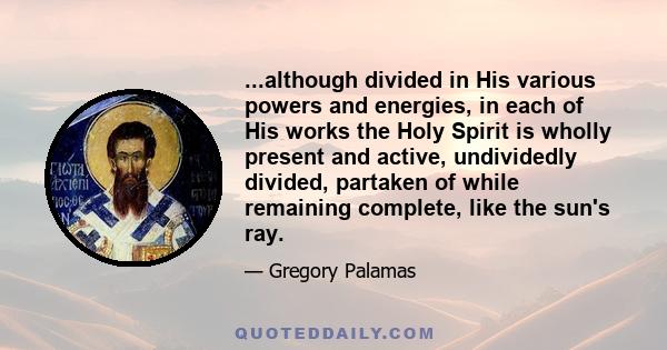 ...although divided in His various powers and energies, in each of His works the Holy Spirit is wholly present and active, undividedly divided, partaken of while remaining complete, like the sun's ray.