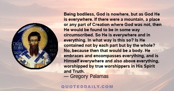 Being bodiless, God is nowhere, but as God He is everywhere. If there were a mountain, a place or any part of Creation where God was not, then He would be found to be in some way circumscribed. So He is everywhere and