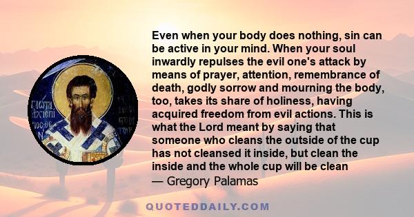 Even when your body does nothing, sin can be active in your mind. When your soul inwardly repulses the evil one's attack by means of prayer, attention, remembrance of death, godly sorrow and mourning the body, too,