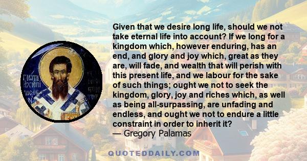 Given that we desire long life, should we not take eternal life into account? If we long for a kingdom which, however enduring, has an end, and glory and joy which, great as they are, will fade, and wealth that will