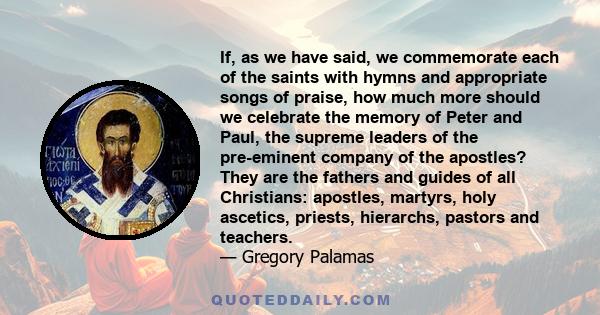 If, as we have said, we commemorate each of the saints with hymns and appropriate songs of praise, how much more should we celebrate the memory of Peter and Paul, the supreme leaders of the pre-eminent company of the