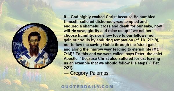 If... God highly exalted Christ because He humbled Himself, suffered dishonour, was tempted and endured a shameful cross and death for our sake, how will He save, glorify and raise us up if we neither choose humility,