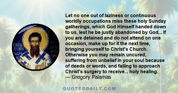 Let no one out of laziness or continuous worldly occupations miss these holy Sunday gatherings, which God Himself handed down to us, lest he be justly abandoned by God... If you are detained and do not attend on one