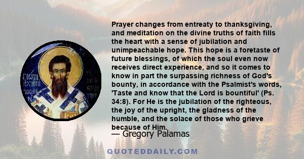 Prayer changes from entreaty to thanksgiving, and meditation on the divine truths of faith fills the heart with a sense of jubilation and unimpeachable hope. This hope is a foretaste of future blessings, of which the