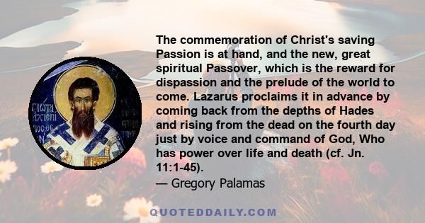 The commemoration of Christ's saving Passion is at hand, and the new, great spiritual Passover, which is the reward for dispassion and the prelude of the world to come. Lazarus proclaims it in advance by coming back