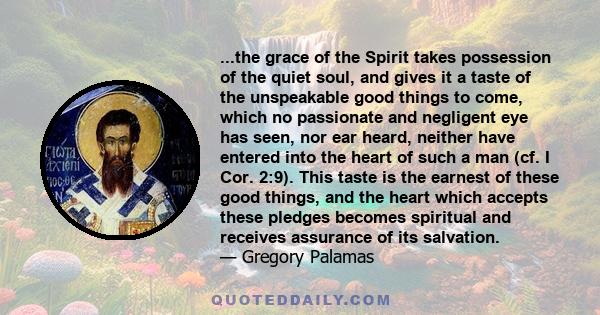 ...the grace of the Spirit takes possession of the quiet soul, and gives it a taste of the unspeakable good things to come, which no passionate and negligent eye has seen, nor ear heard, neither have entered into the