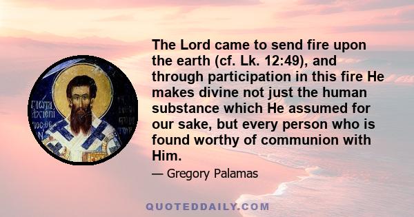 The Lord came to send fire upon the earth (cf. Lk. 12:49), and through participation in this fire He makes divine not just the human substance which He assumed for our sake, but every person who is found worthy of