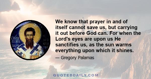 We know that prayer in and of itself cannot save us, but carrying it out before God can. For when the Lord's eyes are upon us He sanctifies us, as the sun warms everything upon which it shines.