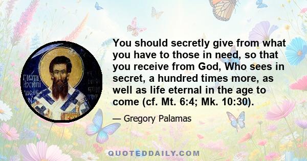 You should secretly give from what you have to those in need, so that you receive from God, Who sees in secret, a hundred times more, as well as life eternal in the age to come (cf. Mt. 6:4; Mk. 10:30).