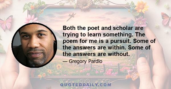 Both the poet and scholar are trying to learn something. The poem for me is a pursuit. Some of the answers are within. Some of the answers are without.