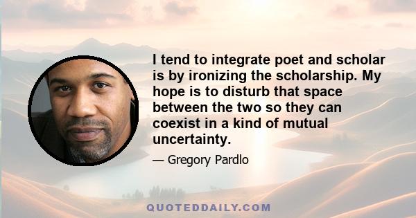 I tend to integrate poet and scholar is by ironizing the scholarship. My hope is to disturb that space between the two so they can coexist in a kind of mutual uncertainty.