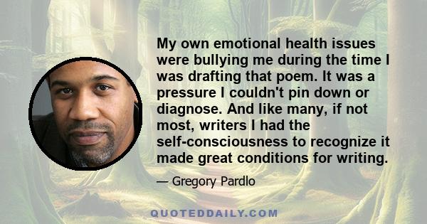 My own emotional health issues were bullying me during the time I was drafting that poem. It was a pressure I couldn't pin down or diagnose. And like many, if not most, writers I had the self-consciousness to recognize