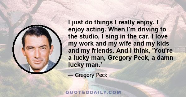 I just do things I really enjoy. I enjoy acting. When I'm driving to the studio, I sing in the car. I love my work and my wife and my kids and my friends. And I think, 'You're a lucky man, Gregory Peck, a damn lucky