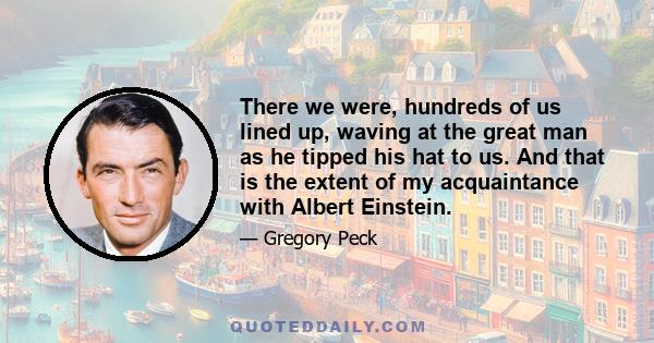 There we were, hundreds of us lined up, waving at the great man as he tipped his hat to us. And that is the extent of my acquaintance with Albert Einstein.