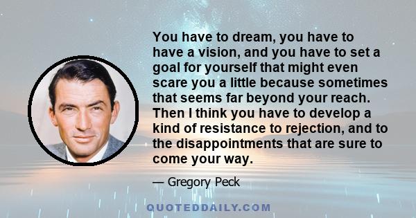 You have to dream, you have to have a vision, and you have to set a goal for yourself that might even scare you a little because sometimes that seems far beyond your reach. Then I think you have to develop a kind of