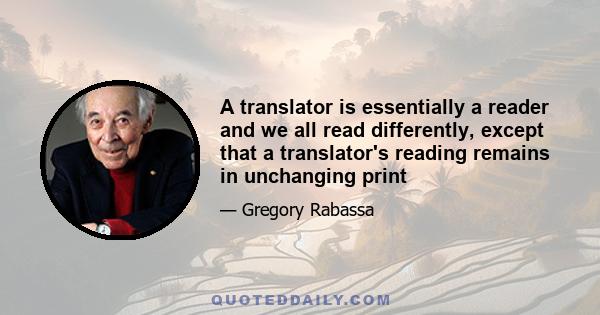 A translator is essentially a reader and we all read differently, except that a translator's reading remains in unchanging print