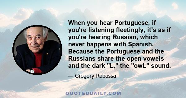 When you hear Portuguese, if you're listening fleetingly, it's as if you're hearing Russian, which never happens with Spanish. Because the Portuguese and the Russians share the open vowels and the dark L, the owL sound.