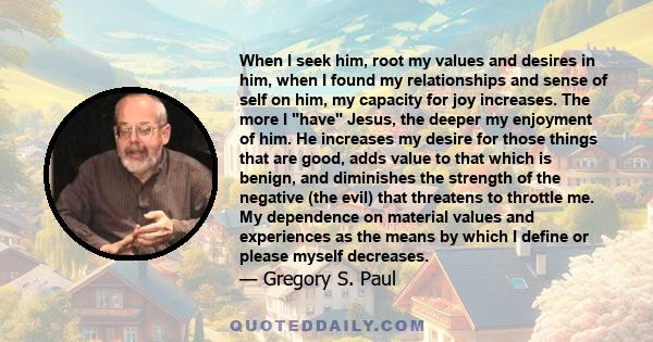 When I seek him, root my values and desires in him, when I found my relationships and sense of self on him, my capacity for joy increases. The more I have Jesus, the deeper my enjoyment of him. He increases my desire