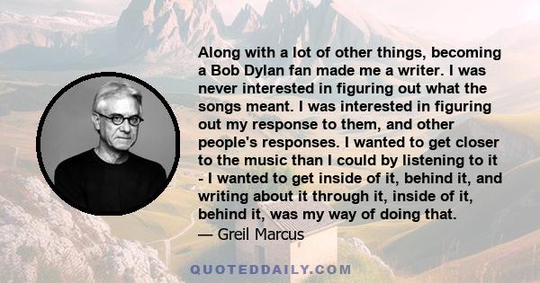 Along with a lot of other things, becoming a Bob Dylan fan made me a writer. I was never interested in figuring out what the songs meant. I was interested in figuring out my response to them, and other people's