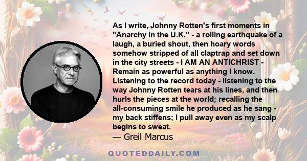 As I write, Johnny Rotten's first moments in Anarchy in the U.K. - a rolling earthquake of a laugh, a buried shout, then hoary words somehow stripped of all claptrap and set down in the city streets - I AM AN ANTICHRIST 