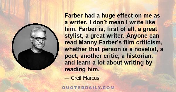 Farber had a huge effect on me as a writer. I don't mean I write like him. Farber is, first of all, a great stylist, a great writer. Anyone can read Manny Farber's film criticism, whether that person is a novelist, a