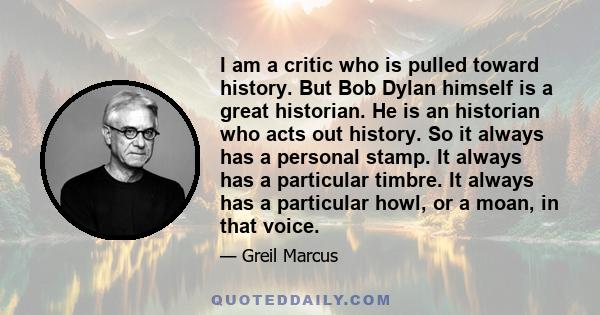 I am a critic who is pulled toward history. But Bob Dylan himself is a great historian. He is an historian who acts out history. So it always has a personal stamp. It always has a particular timbre. It always has a