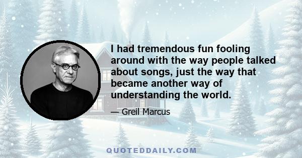 I had tremendous fun fooling around with the way people talked about songs, just the way that became another way of understanding the world.