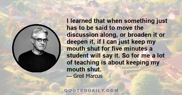 I learned that when something just has to be said to move the discussion along, or broaden it or deepen it, if I can just keep my mouth shut for five minutes a student will say it. So for me a lot of teaching is about