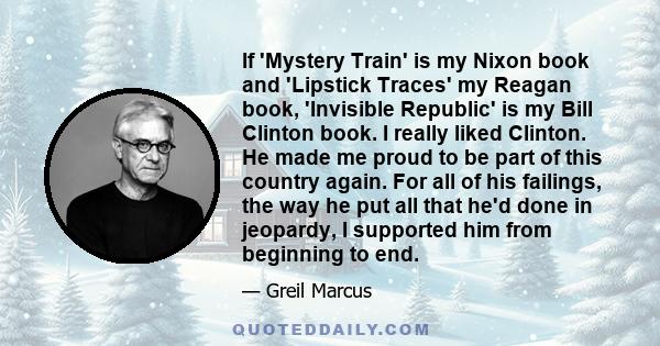 If 'Mystery Train' is my Nixon book and 'Lipstick Traces' my Reagan book, 'Invisible Republic' is my Bill Clinton book. I really liked Clinton. He made me proud to be part of this country again. For all of his failings, 