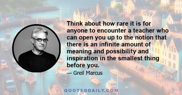 Think about how rare it is for anyone to encounter a teacher who can open you up to the notion that there is an infinite amount of meaning and possibility and inspiration in the smallest thing before you.