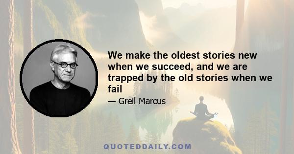 We make the oldest stories new when we succeed, and we are trapped by the old stories when we fail