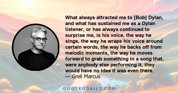 What always attracted me to [Bob] Dylan, and what has sustained me as a Dylan listener, or has always continued to surprise me, is his voice, the way he sings, the way he wraps his voice around certain words, the way he 