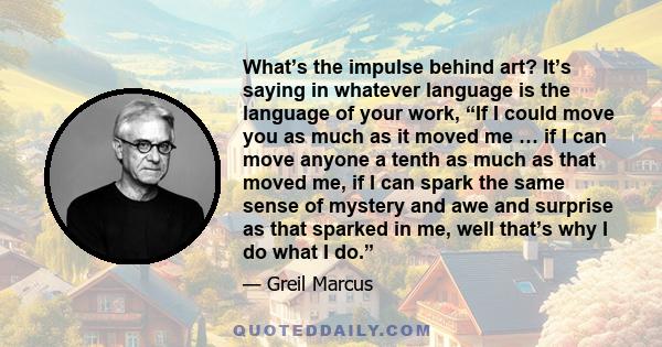 What’s the impulse behind art? It’s saying in whatever language is the language of your work, “If I could move you as much as it moved me … if I can move anyone a tenth as much as that moved me, if I can spark the same