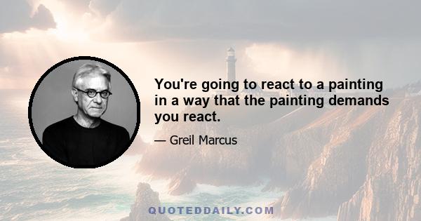 You're going to react to a painting in a way that the painting demands you react.