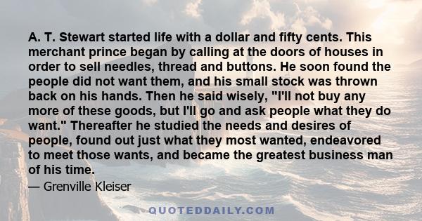 A. T. Stewart started life with a dollar and fifty cents. This merchant prince began by calling at the doors of houses in order to sell needles, thread and buttons. He soon found the people did not want them, and his