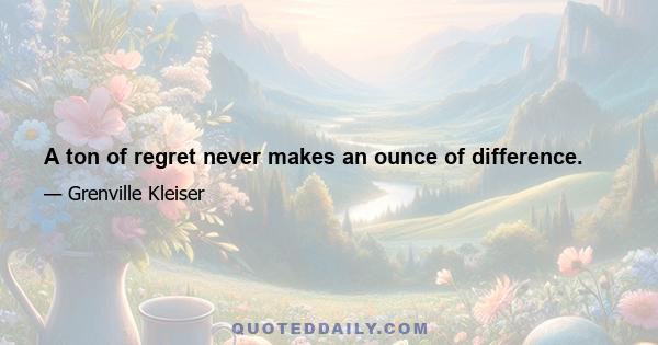 A ton of regret never makes an ounce of difference.