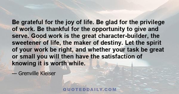 Be grateful for the joy of life. Be glad for the privilege of work. Be thankful for the opportunity to give and serve. Good work is the great character-builder, the sweetener of life, the maker of destiny. Let the