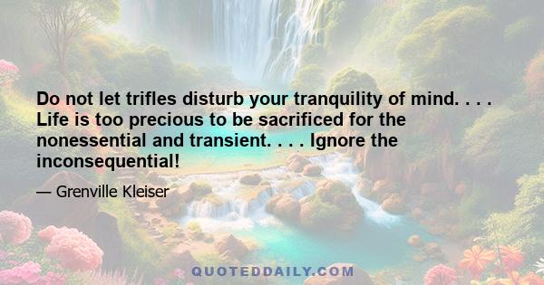 Do not let trifles disturb your tranquility of mind. . . . Life is too precious to be sacrificed for the nonessential and transient. . . . Ignore the inconsequential!