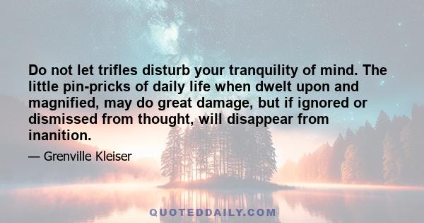 Do not let trifles disturb your tranquility of mind. The little pin-pricks of daily life when dwelt upon and magnified, may do great damage, but if ignored or dismissed from thought, will disappear from inanition.