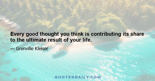 Every good thought you think is contributing its share to the ultimate result of your life.