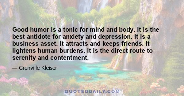 Good humor is a tonic for mind and body. It is the best antidote for anxiety and depression. It is a business asset. It attracts and keeps friends. It lightens human burdens. It is the direct route to serenity and