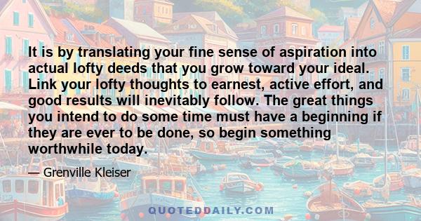 It is by translating your fine sense of aspiration into actual lofty deeds that you grow toward your ideal. Link your lofty thoughts to earnest, active effort, and good results will inevitably follow. The great things