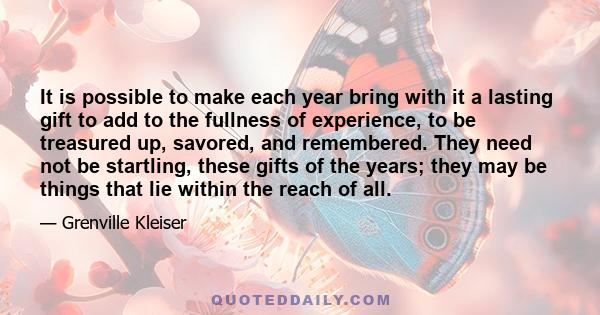 It is possible to make each year bring with it a lasting gift to add to the fullness of experience, to be treasured up, savored, and remembered. They need not be startling, these gifts of the years; they may be things