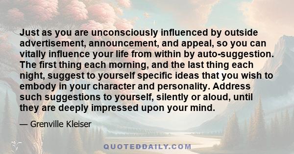 Just as you are unconsciously influenced by outside advertisement, announcement, and appeal, so you can vitally influence your life from within by auto-suggestion. The first thing each morning, and the last thing each