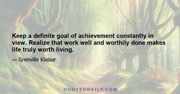 Keep a definite goal of achievement constantly in view. Realize that work well and worthily done makes life truly worth living.