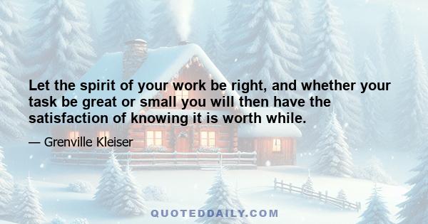 Let the spirit of your work be right, and whether your task be great or small you will then have the satisfaction of knowing it is worth while.