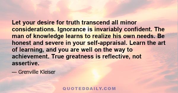 Let your desire for truth transcend all minor considerations. Ignorance is invariably confident. The man of knowledge learns to realize his own needs. Be honest and severe in your self-appraisal. Learn the art of